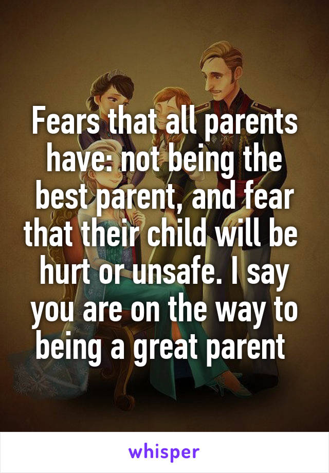 Fears that all parents have: not being the best parent, and fear that their child will be  hurt or unsafe. I say you are on the way to being a great parent 