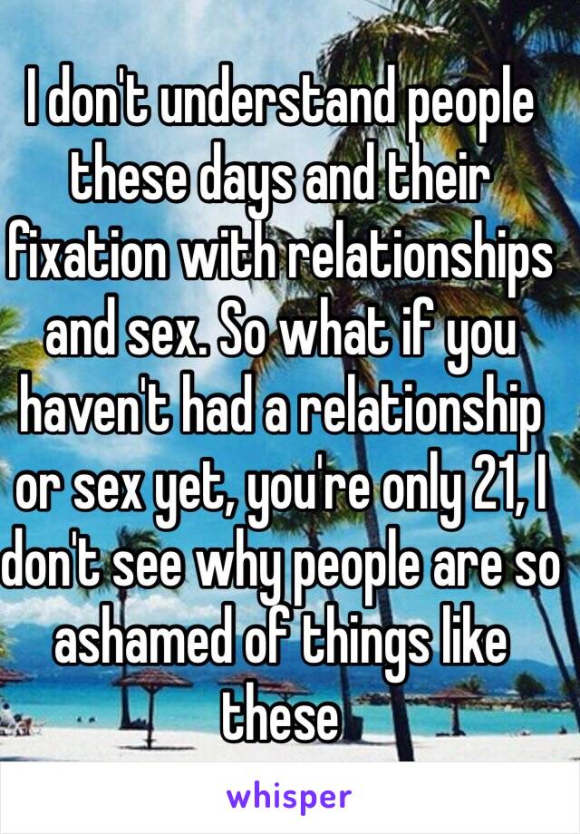 I don't understand people these days and their fixation with relationships and sex. So what if you haven't had a relationship or sex yet, you're only 21, I don't see why people are so ashamed of things like these