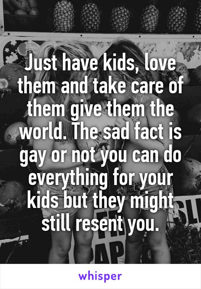 Just have kids, love them and take care of them give them the world. The sad fact is gay or not you can do everything for your kids but they might still resent you.