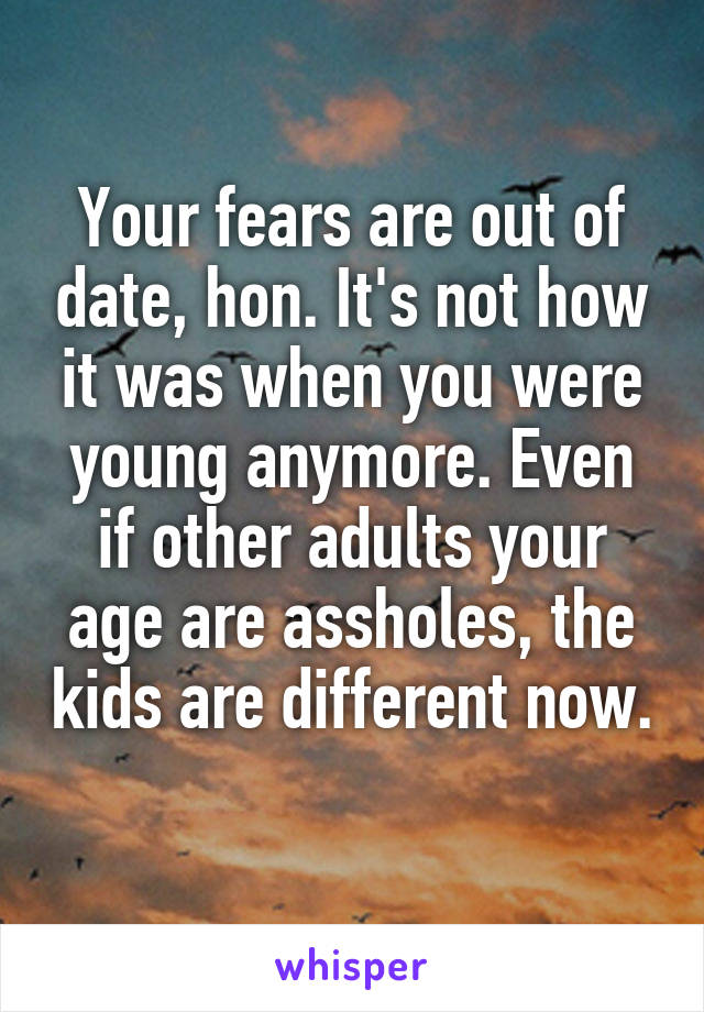 Your fears are out of date, hon. It's not how it was when you were young anymore. Even if other adults your age are assholes, the kids are different now. 