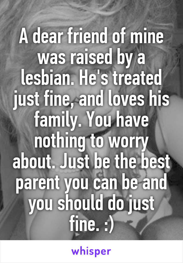 A dear friend of mine was raised by a lesbian. He's treated just fine, and loves his family. You have nothing to worry about. Just be the best parent you can be and you should do just fine. :)