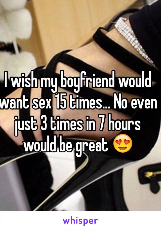 I wish my boyfriend would want sex 15 times... No even just 3 times in 7 hours would be great 😍