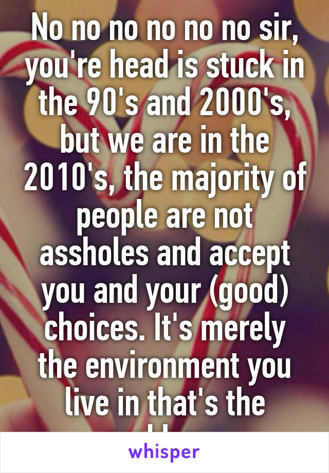 No no no no no no sir, you're head is stuck in the 90's and 2000's, but we are in the 2010's, the majority of people are not assholes and accept you and your (good) choices. It's merely the environment you live in that's the problem. 