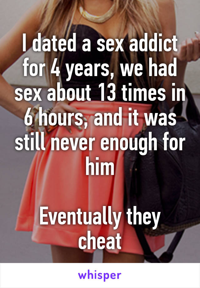 I dated a sex addict for 4 years, we had sex about 13 times in 6 hours, and it was still never enough for him

Eventually they cheat