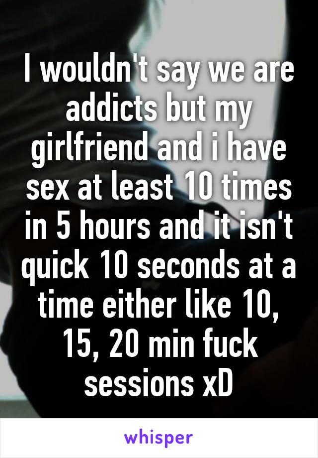 I wouldn't say we are addicts but my girlfriend and i have sex at least 10 times in 5 hours and it isn't quick 10 seconds at a time either like 10, 15, 20 min fuck sessions xD