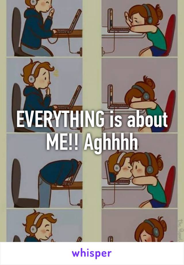 EVERYTHING is about ME!! Aghhhh