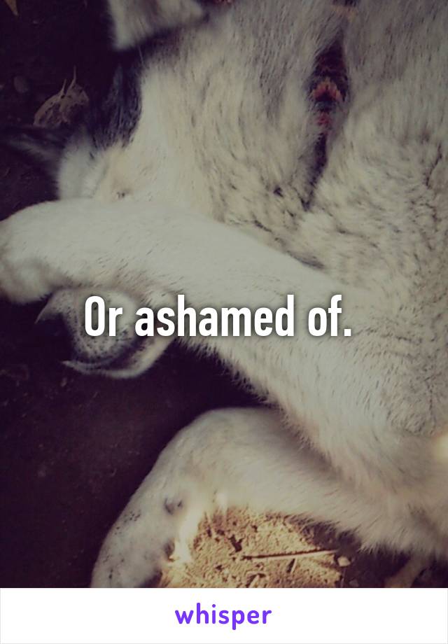 Or ashamed of. 