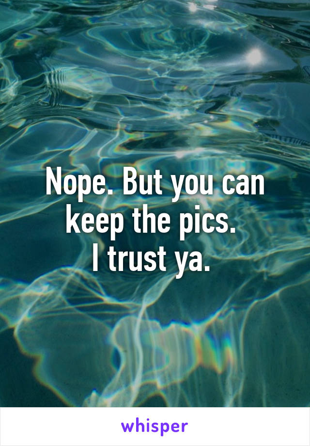 Nope. But you can keep the pics. 
I trust ya. 