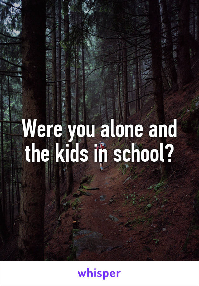 Were you alone and the kids in school?