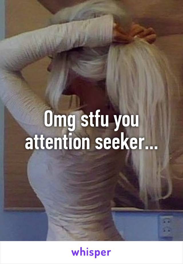 Omg stfu you attention seeker...