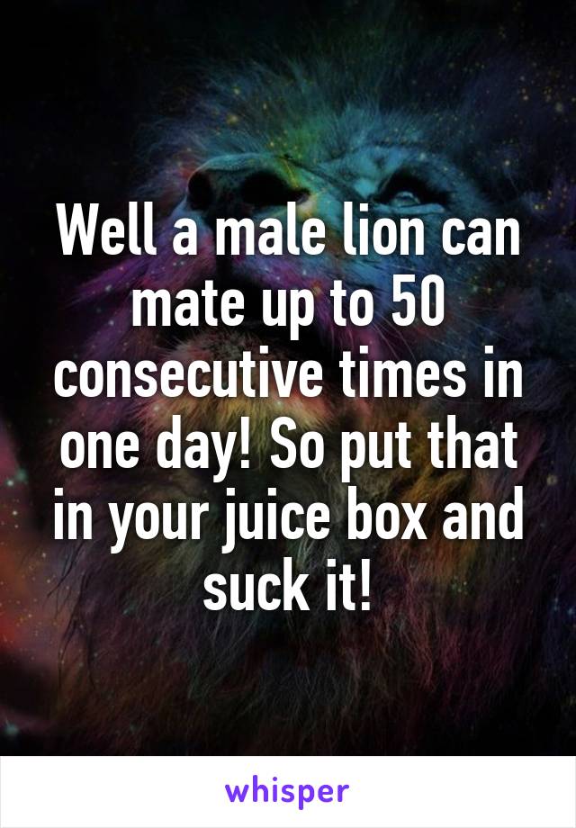 Well a male lion can mate up to 50 consecutive times in one day! So put that in your juice box and suck it!