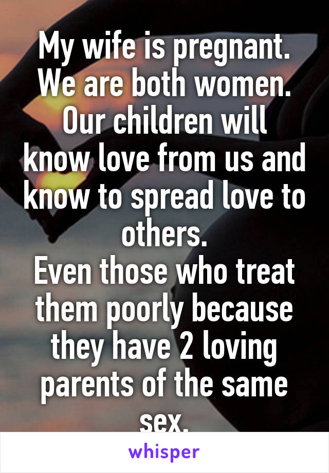 My wife is pregnant.
We are both women.
Our children will know love from us and know to spread love to others.
Even those who treat them poorly because they have 2 loving parents of the same sex.