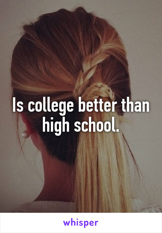 Is college better than high school.