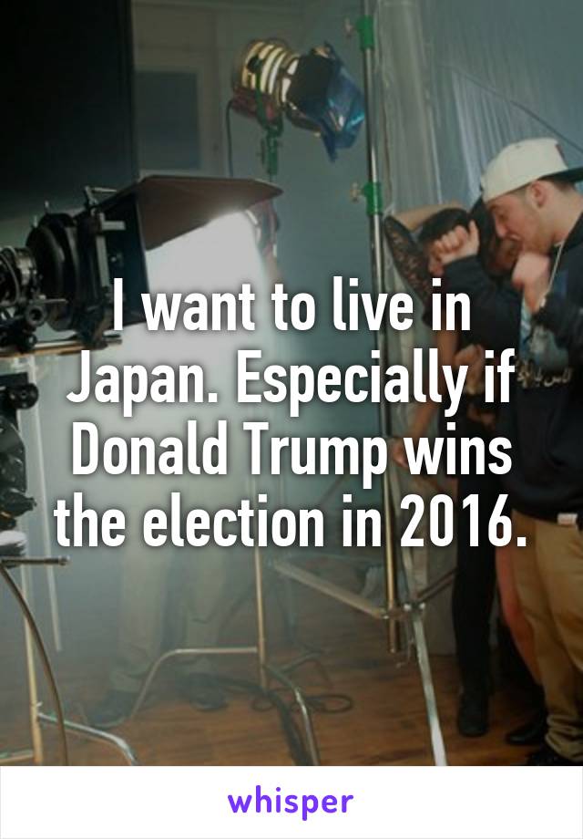 I want to live in Japan. Especially if Donald Trump wins the election in 2016.