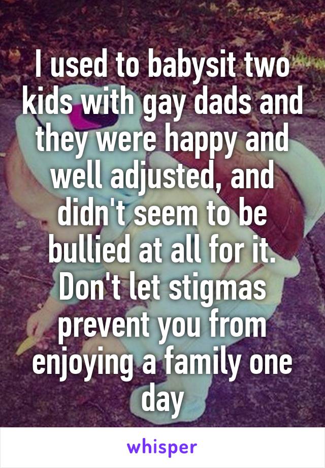 I used to babysit two kids with gay dads and they were happy and well adjusted, and didn't seem to be bullied at all for it. Don't let stigmas prevent you from enjoying a family one day