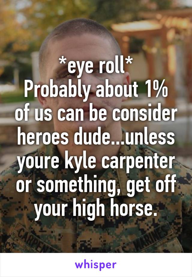 *eye roll*
Probably about 1% of us can be consider heroes dude...unless youre kyle carpenter or something, get off your high horse.