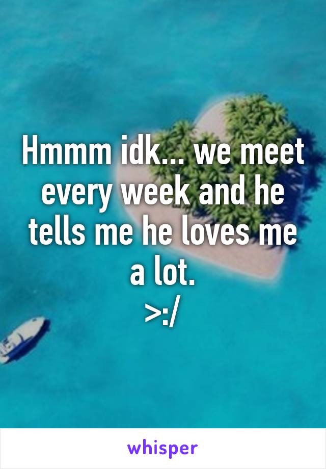 Hmmm idk... we meet every week and he tells me he loves me a lot.
>:/