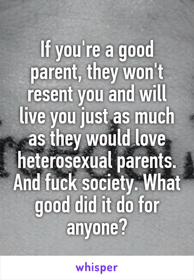 If you're a good parent, they won't resent you and will live you just as much as they would love heterosexual parents. And fuck society. What good did it do for anyone?