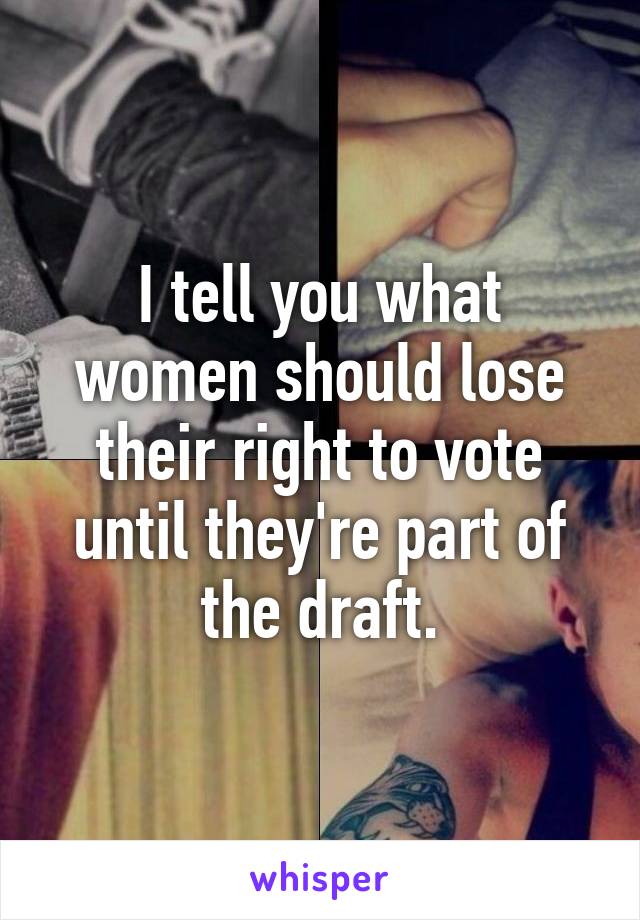 I tell you what women should lose their right to vote until they're part of the draft.