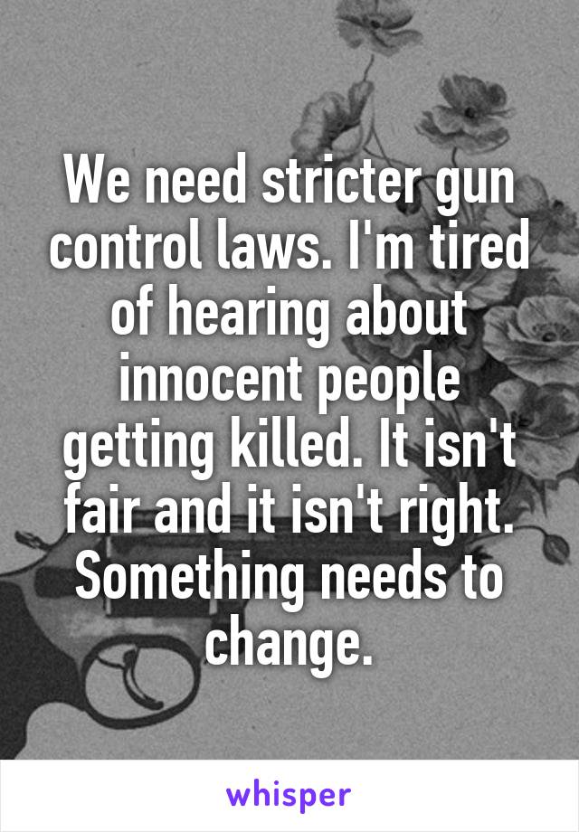 We need stricter gun control laws. I'm tired of hearing about innocent people getting killed. It isn't fair and it isn't right. Something needs to change.