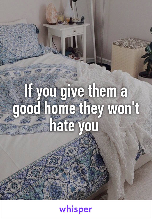 If you give them a good home they won't hate you 