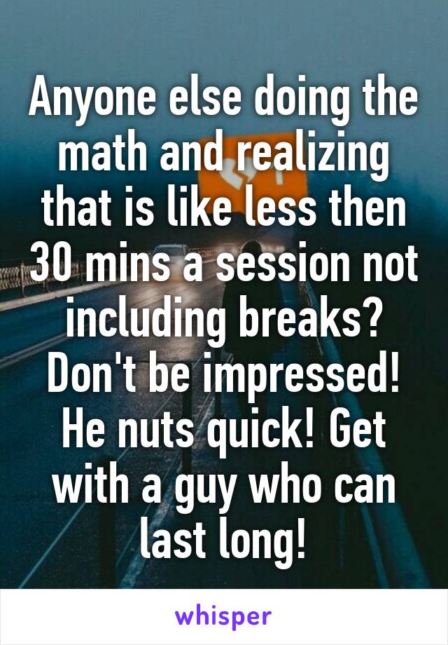 Anyone else doing the math and realizing that is like less then 30 mins a session not including breaks? Don't be impressed! He nuts quick! Get with a guy who can last long!