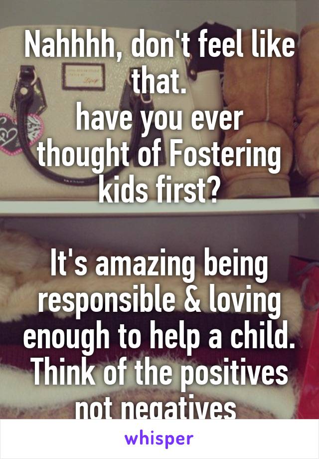 Nahhhh, don't feel like that.
have you ever thought of Fostering kids first?

It's amazing being responsible & loving enough to help a child.
Think of the positives not negatives 