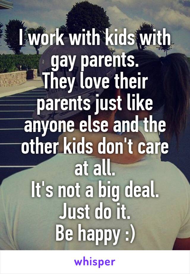 I work with kids with gay parents.
They love their parents just like anyone else and the other kids don't care at all.
It's not a big deal.
Just do it.
Be happy :)