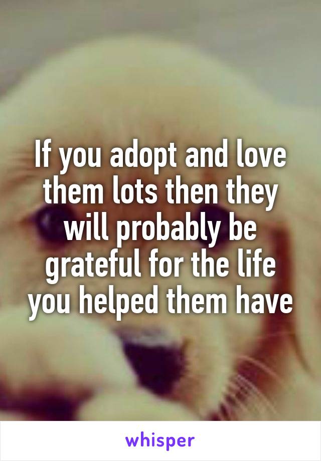 If you adopt and love them lots then they will probably be grateful for the life you helped them have