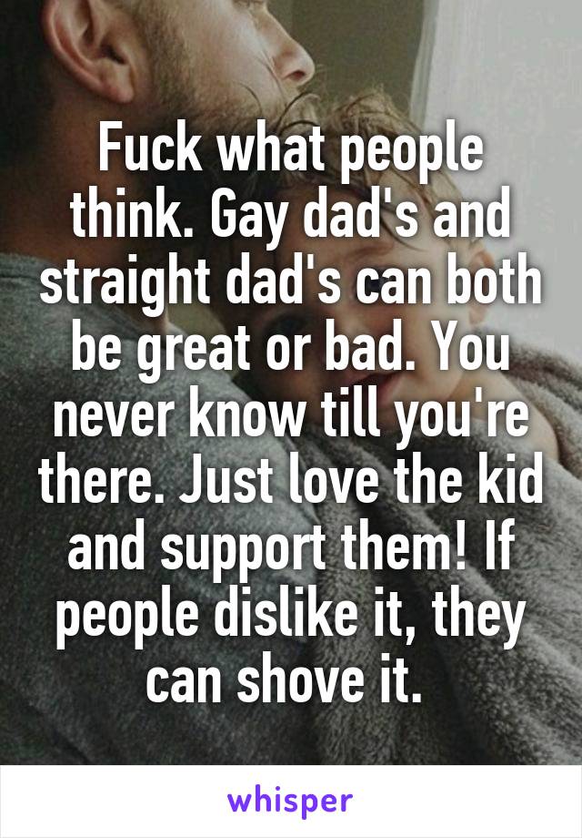 Fuck what people think. Gay dad's and straight dad's can both be great or bad. You never know till you're there. Just love the kid and support them! If people dislike it, they can shove it. 