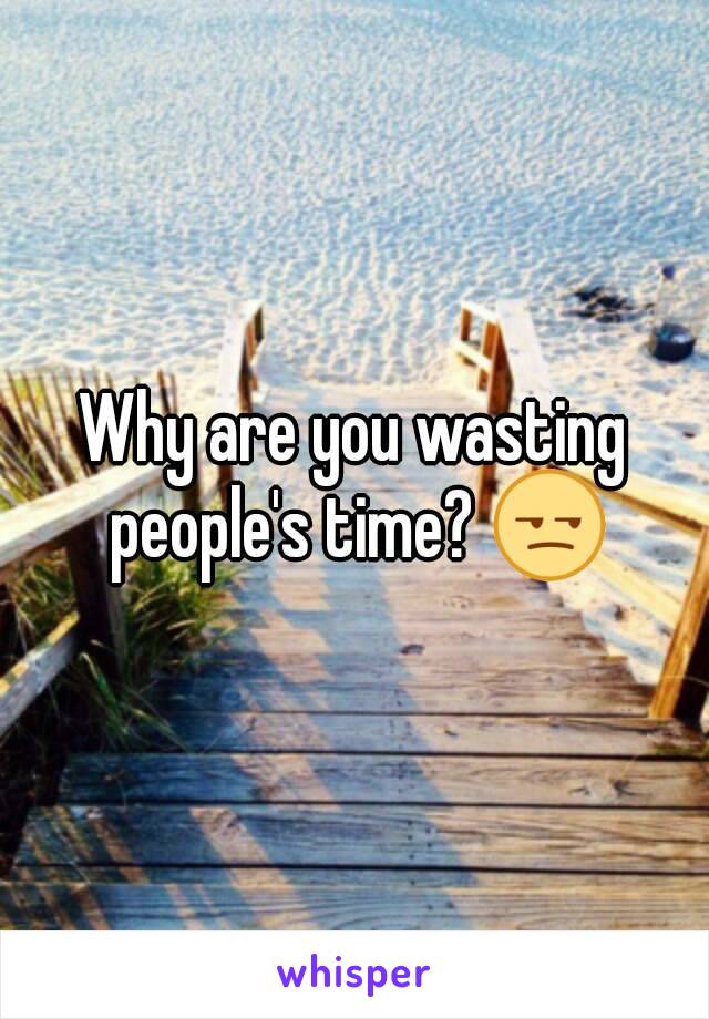 Why are you wasting people's time? 😒