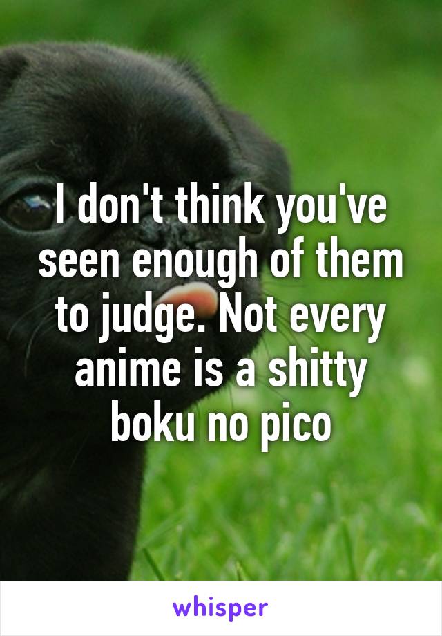 I don't think you've seen enough of them to judge. Not every anime is a shitty boku no pico