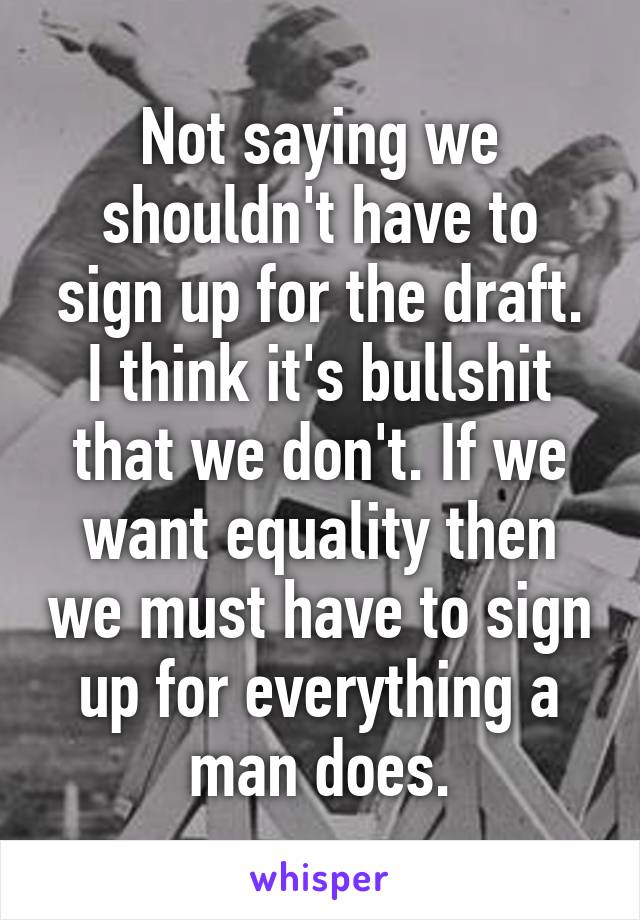 Not saying we shouldn't have to sign up for the draft. I think it's bullshit that we don't. If we want equality then we must have to sign up for everything a man does.