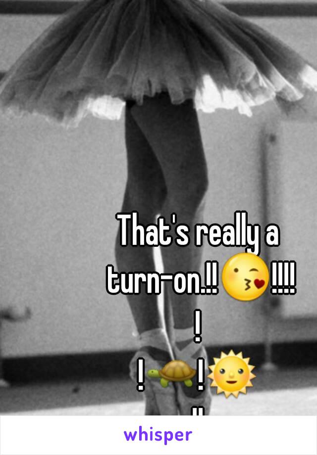 That's really a turn-on.!!😘!!!!!
!🐢!🌞!!