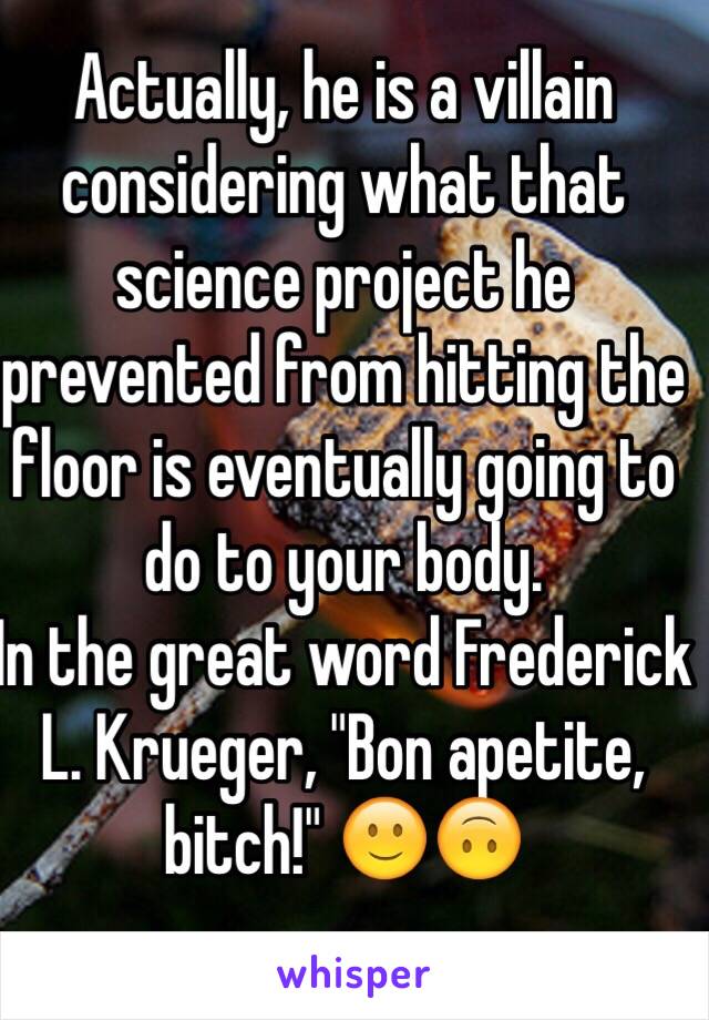 Actually, he is a villain considering what that science project he prevented from hitting the floor is eventually going to do to your body. 
In the great word Frederick L. Krueger, "Bon apetite, bitch!" 🙂🙃