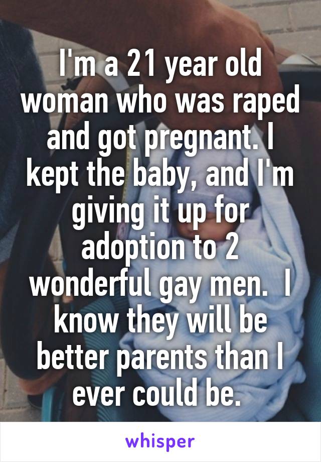 I'm a 21 year old woman who was raped and got pregnant. I kept the baby, and I'm giving it up for adoption to 2 wonderful gay men.  I know they will be better parents than I ever could be. 