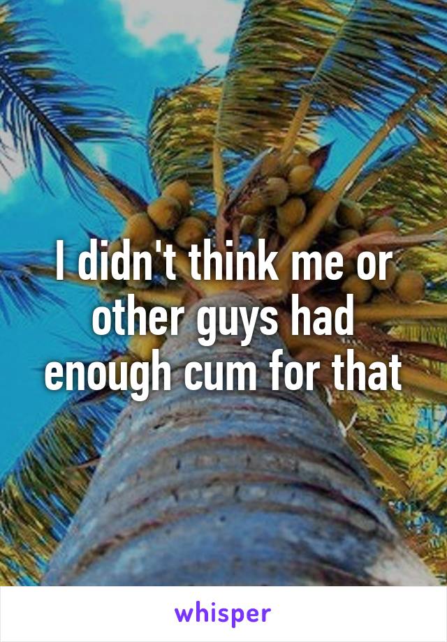 I didn't think me or other guys had enough cum for that