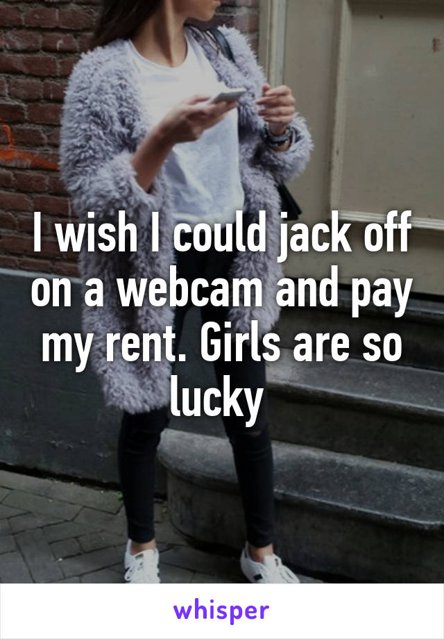 I wish I could jack off on a webcam and pay my rent. Girls are so lucky 