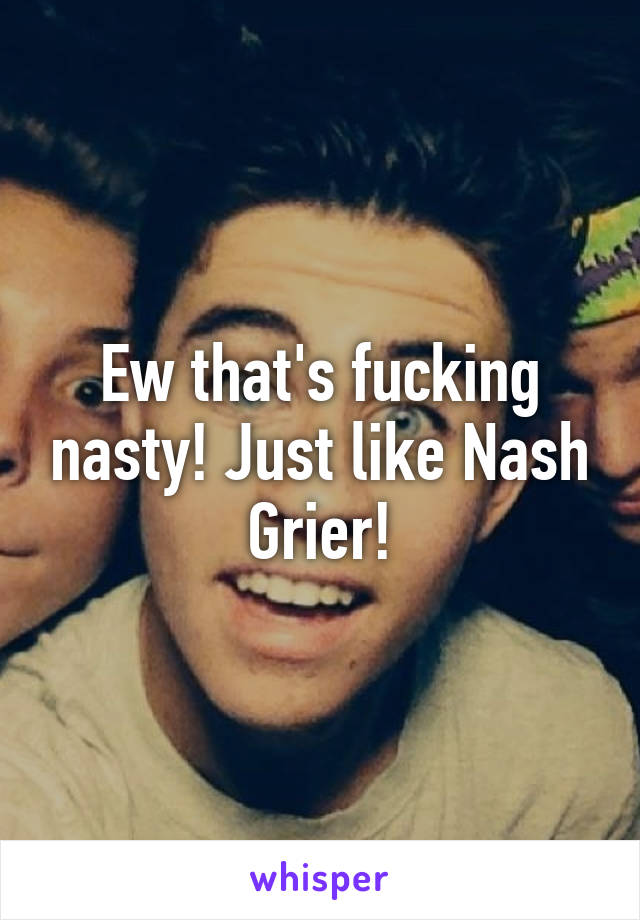 Ew that's fucking nasty! Just like Nash Grier!