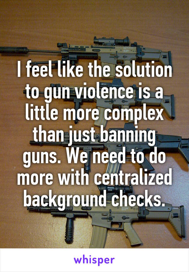 I feel like the solution to gun violence is a little more complex than just banning guns. We need to do more with centralized background checks.