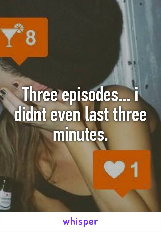 Three episodes... i didnt even last three minutes.