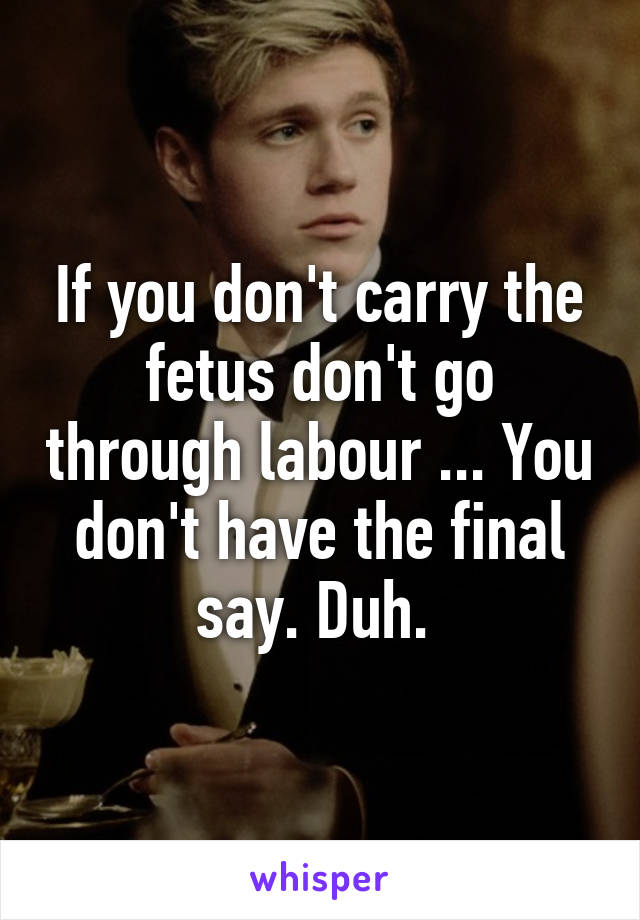 If you don't carry the fetus don't go through labour ... You don't have the final say. Duh. 