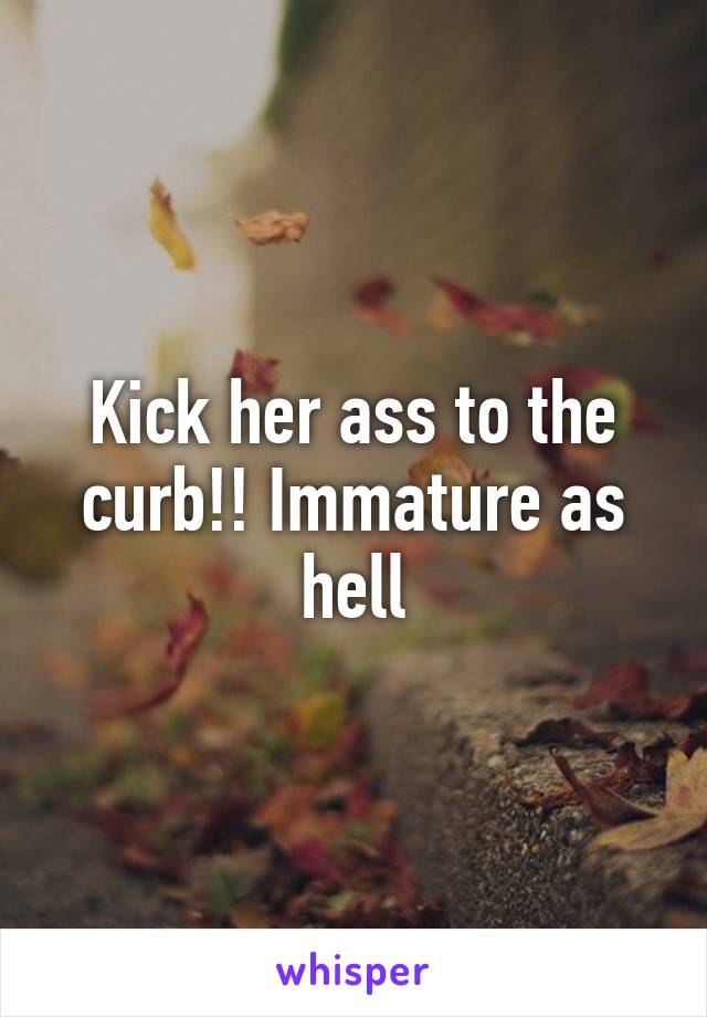 Kick her ass to the curb!! Immature as hell