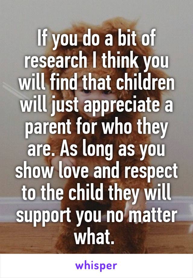 If you do a bit of research I think you will find that children will just appreciate a parent for who they are. As long as you show love and respect to the child they will support you no matter what. 