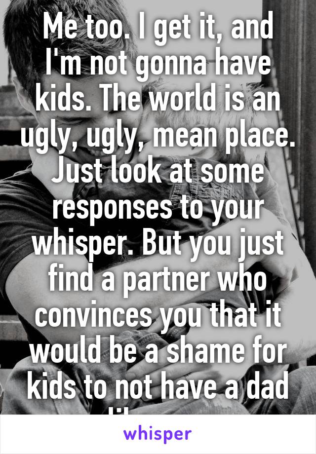 Me too. I get it, and I'm not gonna have kids. The world is an ugly, ugly, mean place. Just look at some responses to your whisper. But you just find a partner who convinces you that it would be a shame for kids to not have a dad like you.