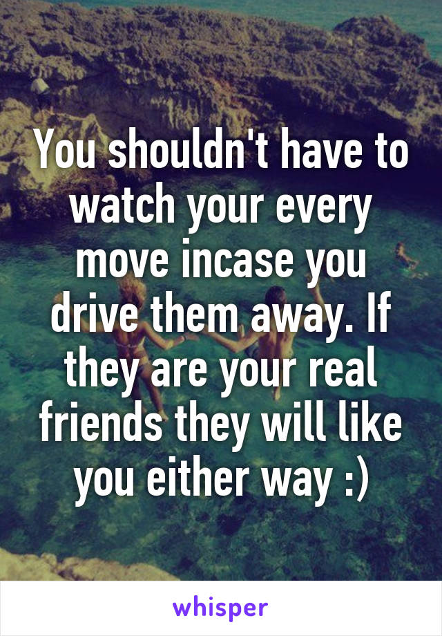 You shouldn't have to watch your every move incase you drive them away. If they are your real friends they will like you either way :)