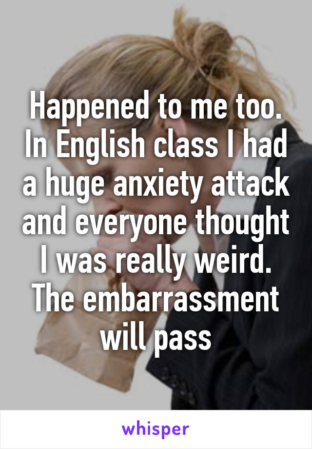 Happened to me too. In English class I had a huge anxiety attack and everyone thought I was really weird. The embarrassment will pass