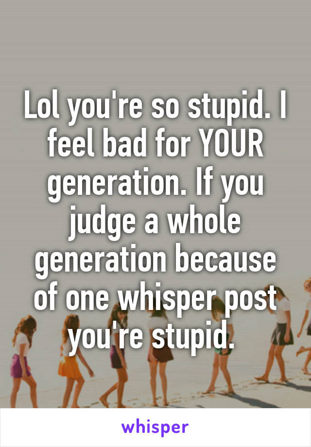 Lol you're so stupid. I feel bad for YOUR generation. If you judge a whole generation because of one whisper post you're stupid. 