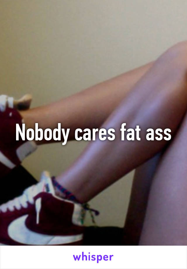 Nobody cares fat ass