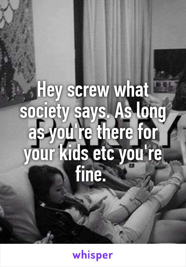 Hey screw what society says. As long as you're there for your kids etc you're fine. 